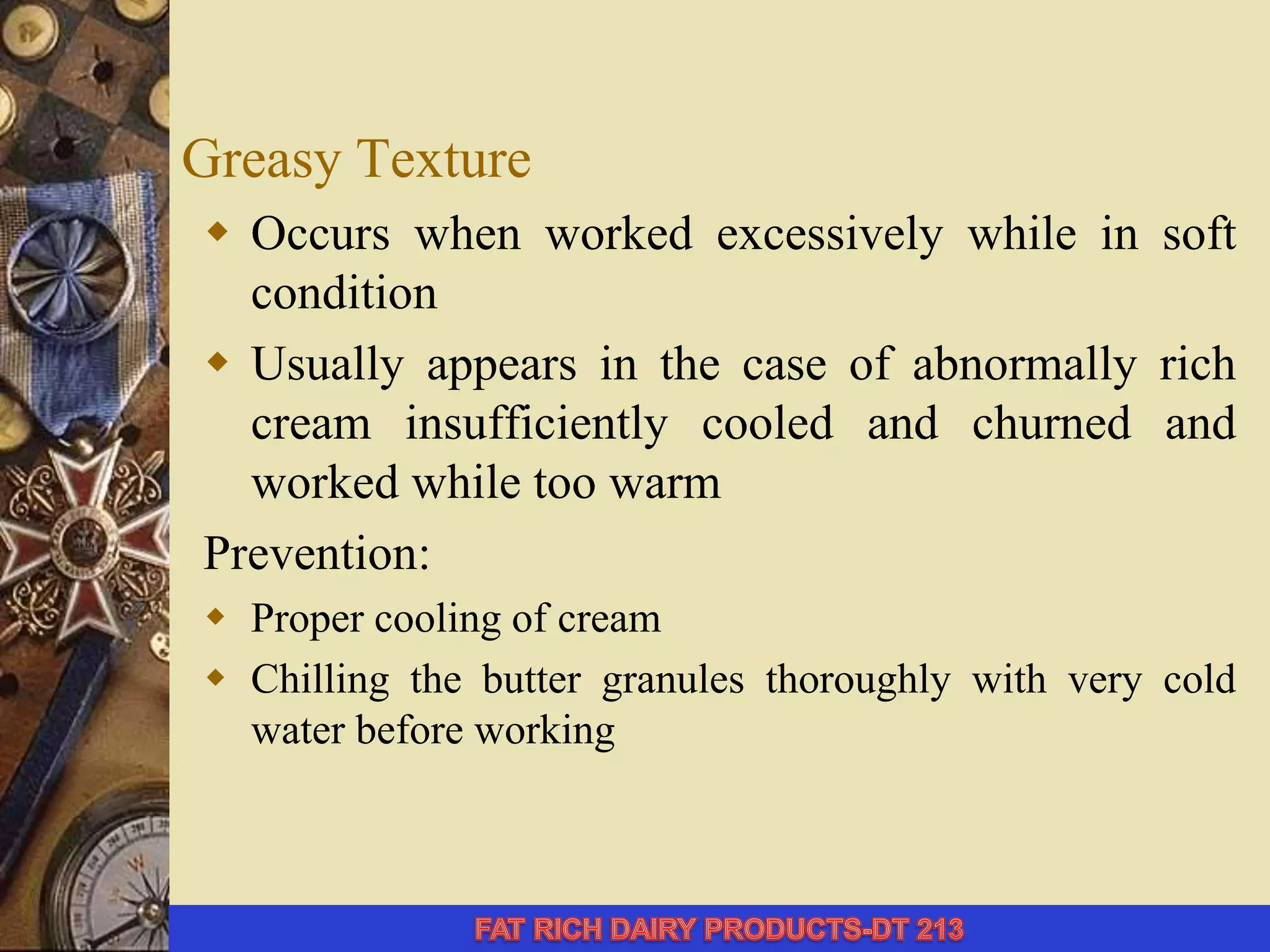 Greasy Texture
 Occurs when worked excessively while in soft
condition
 Usually appears in the case of abnormally rich
cream insufficiently cooled and churned and
worked while too warm
Prevention:
 Proper cooling of cream
 Chilling the butter granules thoroughly with very cold
water before working
 