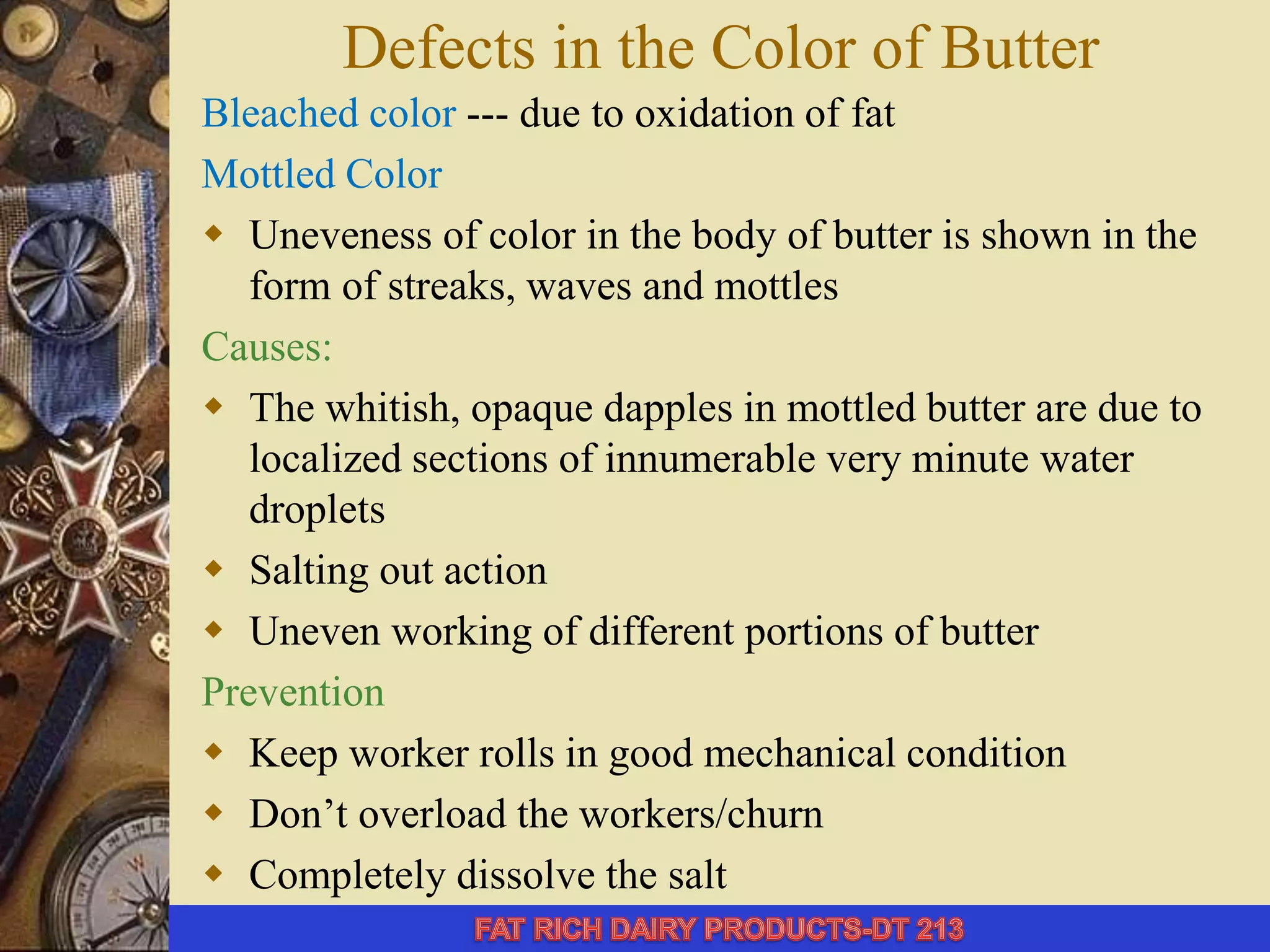 Defects in the Color of Butter
Bleached color --- due to oxidation of fat
Mottled Color
 Uneveness of color in the body of butter is shown in the
form of streaks, waves and mottles
Causes:
 The whitish, opaque dapples in mottled butter are due to
localized sections of innumerable very minute water
droplets
 Salting out action
 Uneven working of different portions of butter
Prevention
 Keep worker rolls in good mechanical condition
 Don’t overload the workers/churn
 Completely dissolve the salt
 