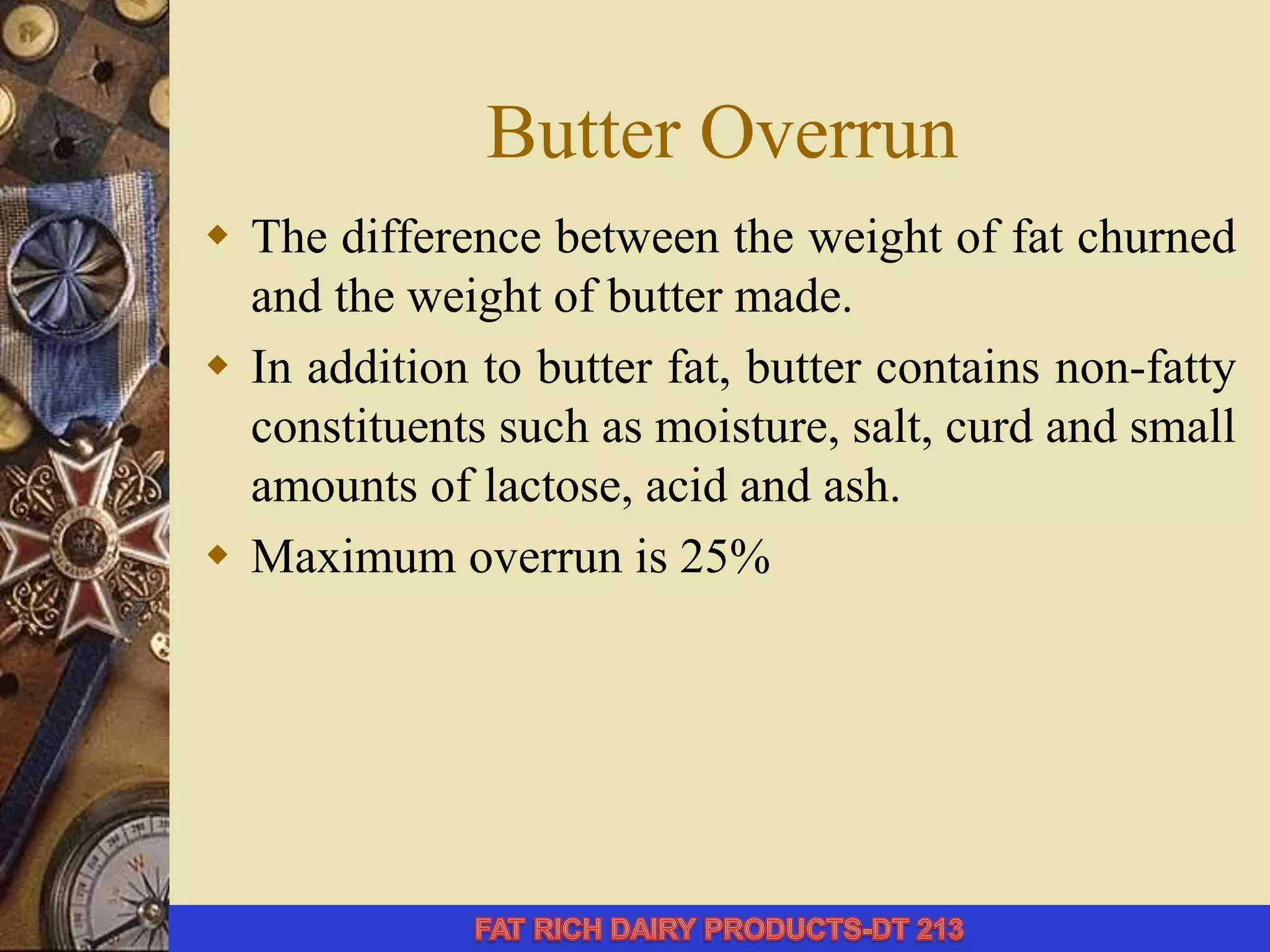 Butter Overrun
 The difference between the weight of fat churned
and the weight of butter made.
 In addition to butter fat, butter contains non-fatty
constituents such as moisture, salt, curd and small
amounts of lactose, acid and ash.
 Maximum overrun is 25%
 