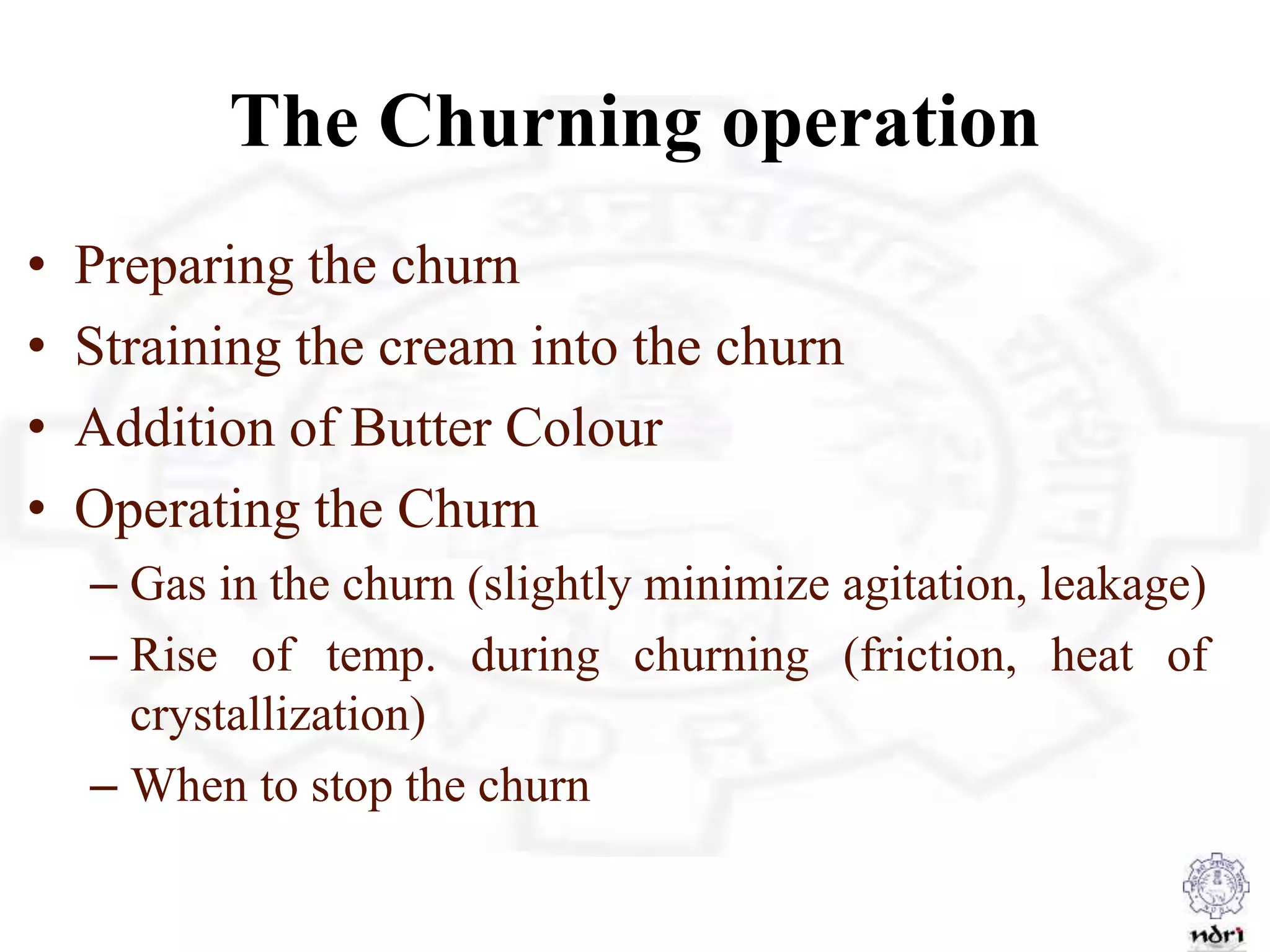 The Churning operation
• Preparing the churn
• Straining the cream into the churn
• Addition of Butter Colour
• Operating the Churn
– Gas in the churn (slightly minimize agitation, leakage)
– Rise of temp. during churning (friction, heat of
crystallization)
– When to stop the churn
 