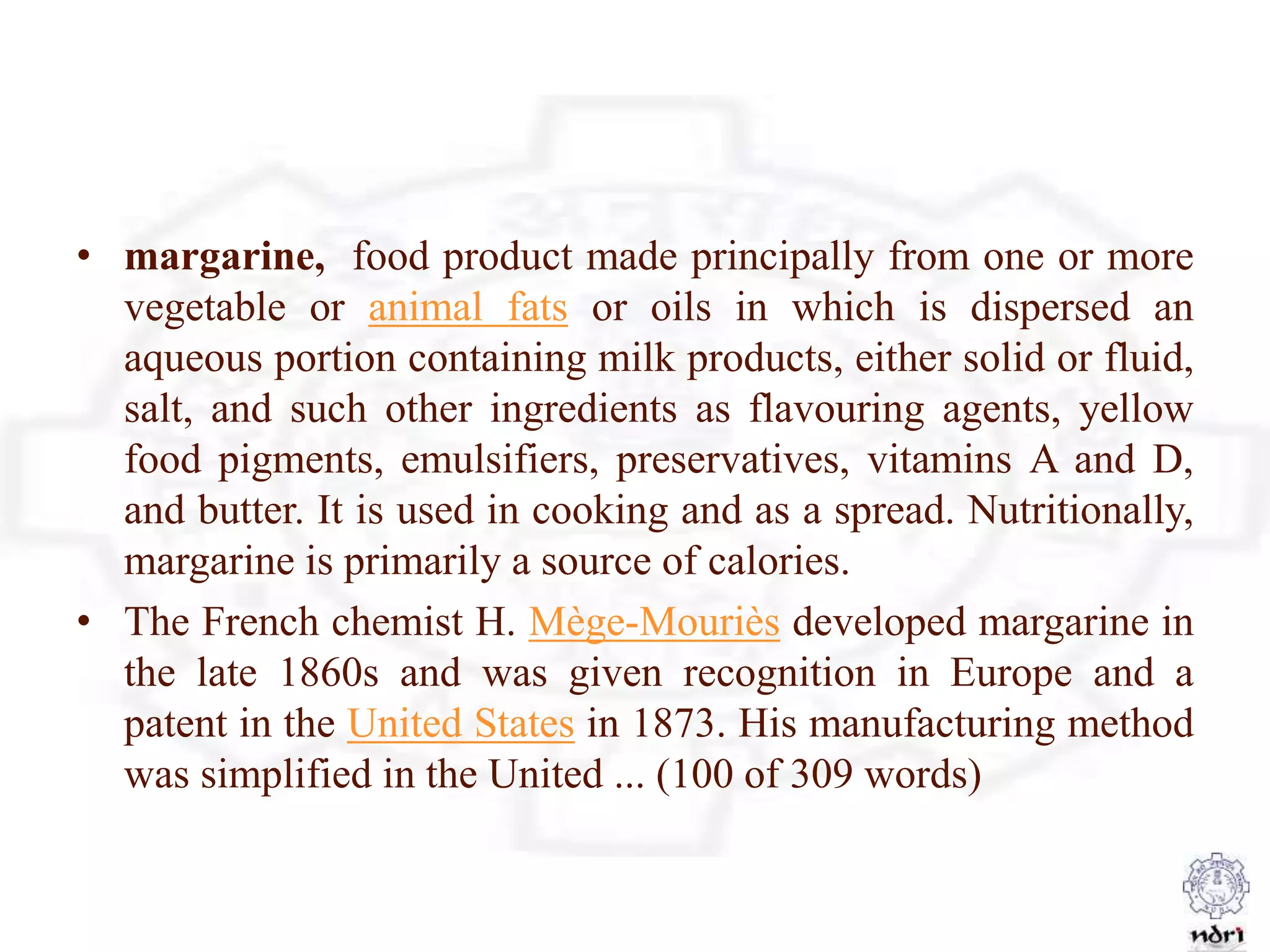 • margarine, food product made principally from one or more
vegetable or animal fats or oils in which is dispersed an
aqueous portion containing milk products, either solid or fluid,
salt, and such other ingredients as flavouring agents, yellow
food pigments, emulsifiers, preservatives, vitamins A and D,
and butter. It is used in cooking and as a spread. Nutritionally,
margarine is primarily a source of calories.
• The French chemist H. Mège-Mouriès developed margarine in
the late 1860s and was given recognition in Europe and a
patent in the United States in 1873. His manufacturing method
was simplified in the United ... (100 of 309 words)
 