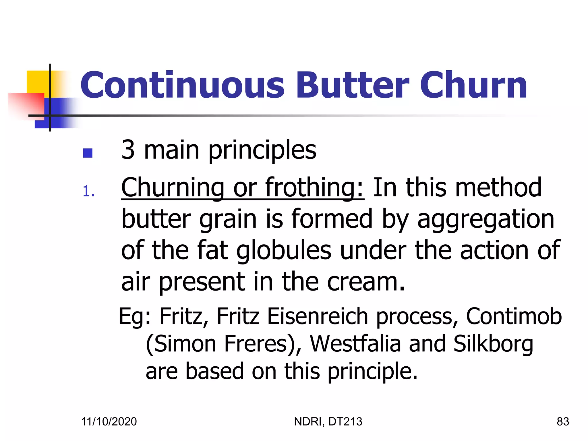 11/10/2020 NDRI, DT213 83
Continuous Butter Churn
 3 main principles
1. Churning or frothing: In this method
butter grain is formed by aggregation
of the fat globules under the action of
air present in the cream.
Eg: Fritz, Fritz Eisenreich process, Contimob
(Simon Freres), Westfalia and Silkborg
are based on this principle.
 