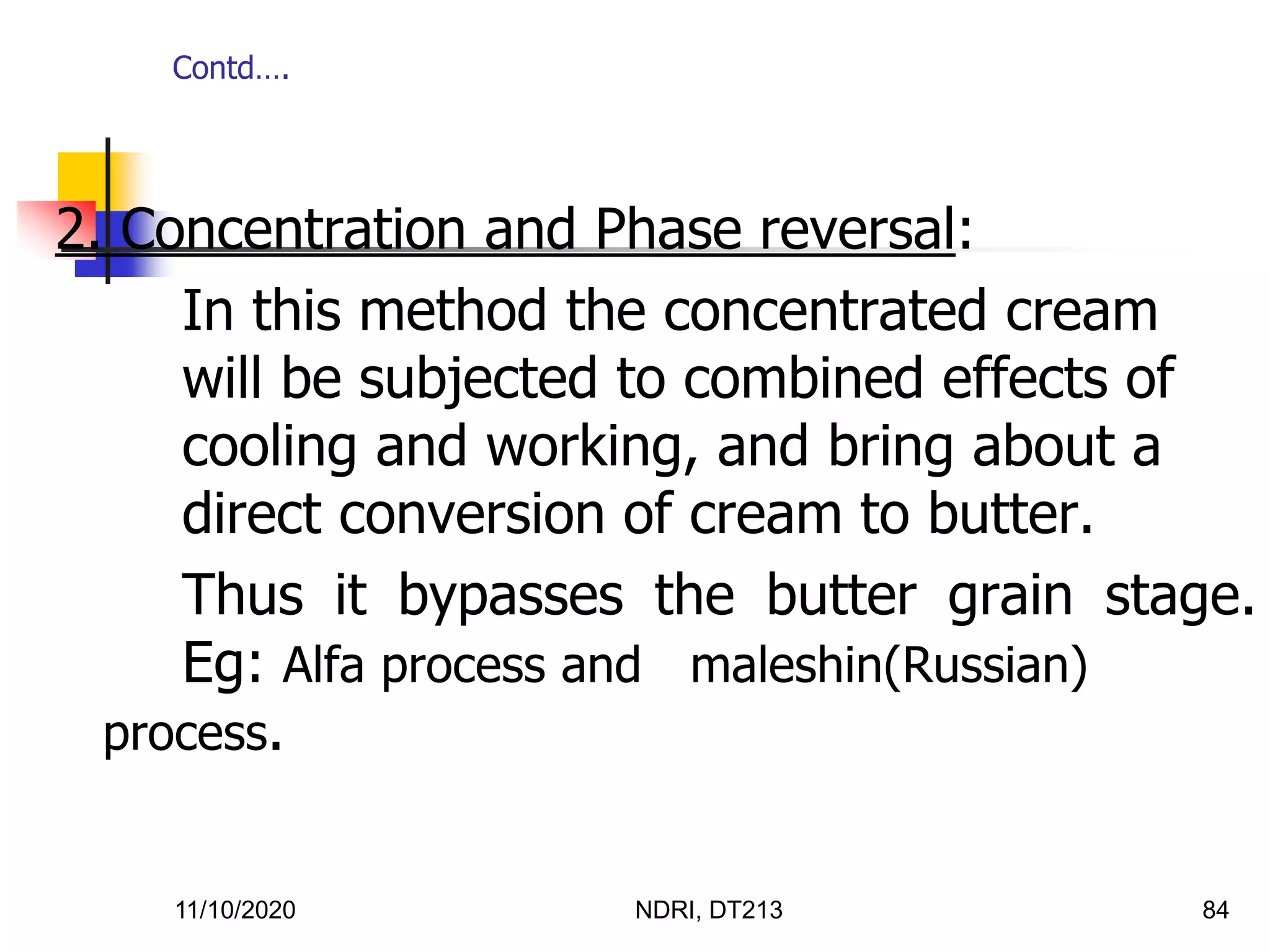 11/10/2020 NDRI, DT213 84
2. Concentration and Phase reversal:
In this method the concentrated cream
will be subjected to combined effects of
cooling and working, and bring about a
direct conversion of cream to butter.
Thus it bypasses the butter grain stage.
Eg: Alfa process and maleshin(Russian)
process.
Contd….
 