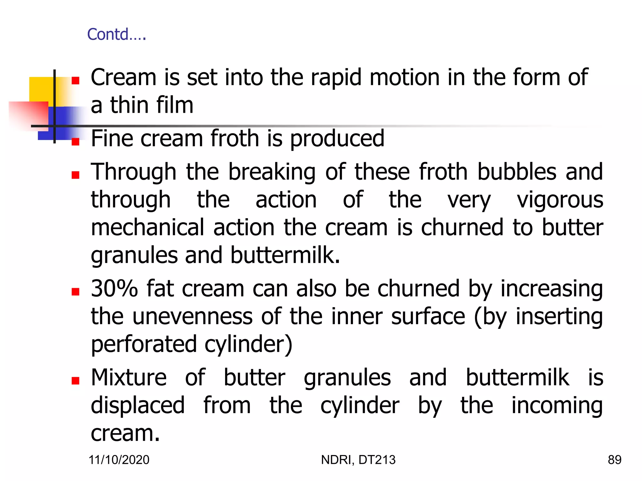 11/10/2020 NDRI, DT213 89
 Cream is set into the rapid motion in the form of
a thin film
 Fine cream froth is produced
 Through the breaking of these froth bubbles and
through the action of the very vigorous
mechanical action the cream is churned to butter
granules and buttermilk.
 30% fat cream can also be churned by increasing
the unevenness of the inner surface (by inserting
perforated cylinder)
 Mixture of butter granules and buttermilk is
displaced from the cylinder by the incoming
cream.
Contd….
 