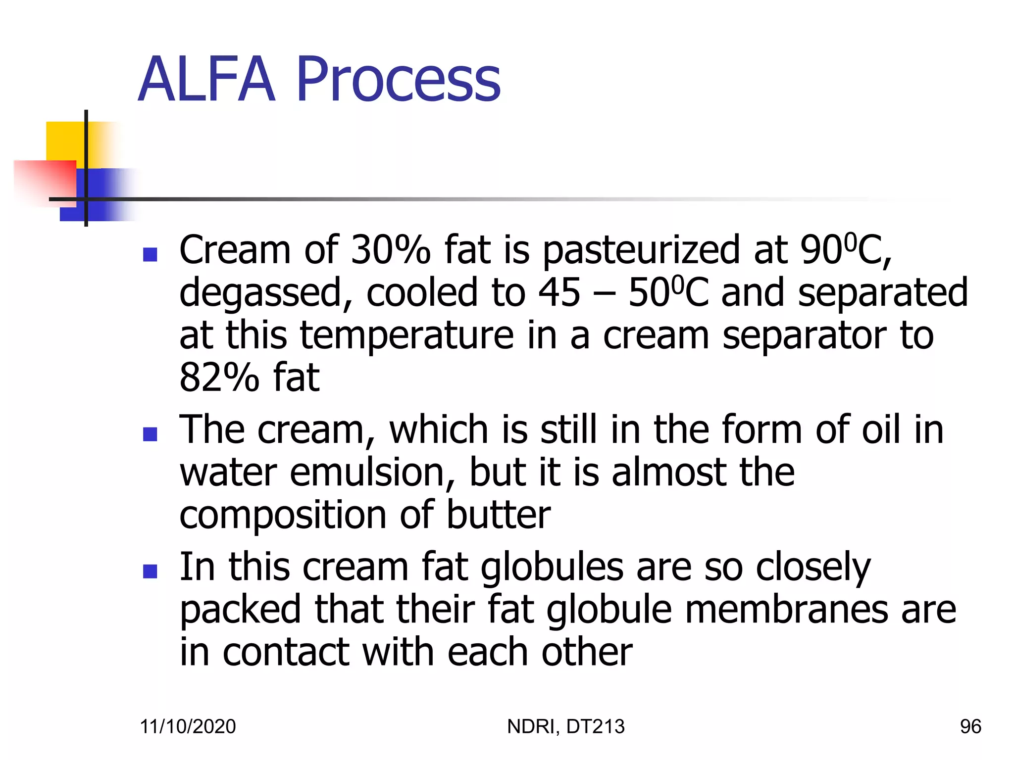 11/10/2020 NDRI, DT213 96
 Cream of 30% fat is pasteurized at 900C,
degassed, cooled to 45 – 500C and separated
at this temperature in a cream separator to
82% fat
 The cream, which is still in the form of oil in
water emulsion, but it is almost the
composition of butter
 In this cream fat globules are so closely
packed that their fat globule membranes are
in contact with each other
ALFA Process
 