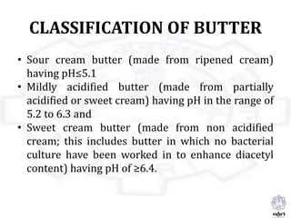 CLASSIFICATION OF BUTTER
• Sour cream butter (made from ripened cream)
having pH≤5.1
• Mildly acidified butter (made from partially
acidified or sweet cream) having pH in the range of
5.2 to 6.3 and
• Sweet cream butter (made from non acidified
cream; this includes butter in which no bacterial
culture have been worked in to enhance diacetyl
content) having pH of ≥6.4.
 