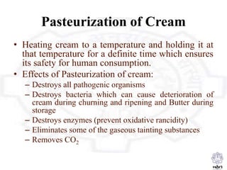 Pasteurization of Cream
• Heating cream to a temperature and holding it at
that temperature for a definite time which ensures
its safety for human consumption.
• Effects of Pasteurization of cream:
– Destroys all pathogenic organisms
– Destroys bacteria which can cause deterioration of
cream during churning and ripening and Butter during
storage
– Destroys enzymes (prevent oxidative rancidity)
– Eliminates some of the gaseous tainting substances
– Removes CO2
 