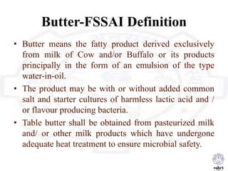 Butter-FSSAI Definition
• Butter means the fatty product derived exclusively
from milk of Cow and/or Buffalo or its products
principally in the form of an emulsion of the type
water-in-oil.
• The product may be with or without added common
salt and starter cultures of harmless lactic acid and /
or flavour producing bacteria.
• Table butter shall be obtained from pasteurized milk
and/ or other milk products which have undergone
adequate heat treatment to ensure microbial safety.
 