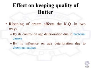 Effect on keeping quality of
Butter
• Ripening of cream affects the K.Q. in two
ways
– By its control on age deterioration due to bacterial
causes
– By its influence on age deterioration due to
chemical causes
 