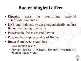 Bacteriological effect
• Ripening assist in controlling bacterial
deterioration in butter
• LAB and high acidity act antagonistically against
flavour damaging organisms
• Preserve the fresh/ desired flavour
• Prolong the keeping quality of Butter
• Butter from sweet cream has
– Less keeping quality
– Flavour defects--- “Cheesy flavour”, “rancidity”,
“putrid flavour” etc.
 