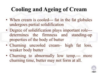 Cooling and Ageing of Cream
• When cream is cooled--- fat in the fat globules
undergoes partial solidification
• Degree of solidification plays important role---
determines the firmness and standing-up
properties of the body of butter
• Churning uncooled cream– high fat loss,
weaker body butter
• Churning to abnormally low temp.--- more
churning time, butter may not form at all.
 