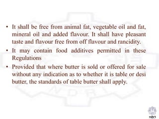 • It shall be free from animal fat, vegetable oil and fat,
mineral oil and added flavour. It shall have pleasant
taste and flavour free from off flavour and rancidity.
• It may contain food additives permitted in these
Regulations
• Provided that where butter is sold or offered for sale
without any indication as to whether it is table or desi
butter, the standards of table butter shall apply.
 