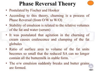 Phase Reversal Theory
• Postulated by Fischer and Hooker
• According to this theory, churning is a process of
Phase Reversal (from O/W to W/O)
• Stability of emulsion is related to the relative volumes
of the fat and water (serum)
• It was postulated that agitation in the churning of
cream causes coalescence and clumping of the fat
globules
• Ratio of surface area to volume of the fat units
becomes so small that the reduced SA can no longer
contain all the buttermilk in stable form.
• The o/w emulsion suddenly breaks and butter grains
are formed.
 