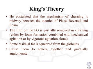 King’s Theory
• He postulated that the mechanism of churning is
midway between the theories of Phase Reversal and
Foam.
• The film on the FG is partially removed in churning
(either by foam formation combined with mechanical
agitation or by vigorous agitation alone)
• Some residual fat is squeezed from the globules.
• Cause them to adhere together and gradually
agglomerate
 