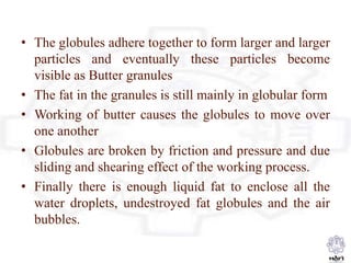 • The globules adhere together to form larger and larger
particles and eventually these particles become
visible as Butter granules
• The fat in the granules is still mainly in globular form
• Working of butter causes the globules to move over
one another
• Globules are broken by friction and pressure and due
sliding and shearing effect of the working process.
• Finally there is enough liquid fat to enclose all the
water droplets, undestroyed fat globules and the air
bubbles.
 