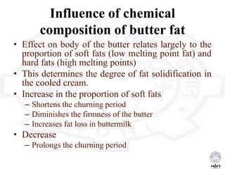 Influence of chemical
composition of butter fat
• Effect on body of the butter relates largely to the
proportion of soft fats (low melting point fat) and
hard fats (high melting points)
• This determines the degree of fat solidification in
the cooled cream.
• Increase in the proportion of soft fats
– Shortens the churning period
– Diminishes the firmness of the butter
– Increases fat loss in buttermilk
• Decrease
– Prolongs the churning period
 