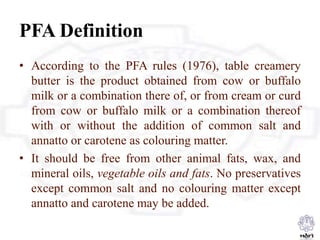 PFA Definition
• According to the PFA rules (1976), table creamery
butter is the product obtained from cow or buffalo
milk or a combination there of, or from cream or curd
from cow or buffalo milk or a combination thereof
with or without the addition of common salt and
annatto or carotene as colouring matter.
• It should be free from other animal fats, wax, and
mineral oils, vegetable oils and fats. No preservatives
except common salt and no colouring matter except
annatto and carotene may be added.
 