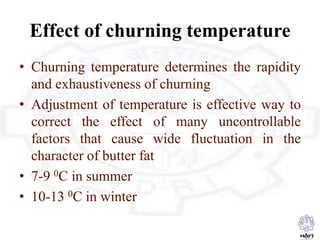 Effect of churning temperature
• Churning temperature determines the rapidity
and exhaustiveness of churning
• Adjustment of temperature is effective way to
correct the effect of many uncontrollable
factors that cause wide fluctuation in the
character of butter fat
• 7-9 0C in summer
• 10-13 0C in winter
 