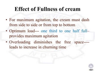 Effect of Fullness of cream
• For maximum agitation, the cream must dash
from side to side or from top to bottom
• Optimum load--- one third to one half full–
provides maximum agitation
• Overloading diminishes the free space----
leads to increase in churning time
 