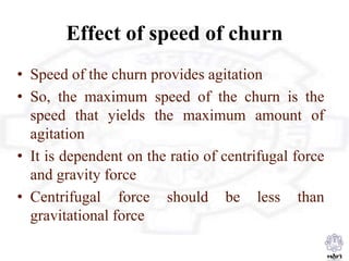 Effect of speed of churn
• Speed of the churn provides agitation
• So, the maximum speed of the churn is the
speed that yields the maximum amount of
agitation
• It is dependent on the ratio of centrifugal force
and gravity force
• Centrifugal force should be less than
gravitational force
 