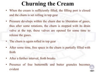 Churning the Cream
• When the cream is sufficiently filled, the filling port is closed
and the churn is set rolling in top gear
• Pressure develops within the churn due to liberation of gases,
thus after some rotations, the churn is stopped with its drain
valve at the top, these valves are opened for some time to
release the gases.
• The churn is again rolled in top gear
• After some time, free space in the churn is partially filled with
froth
• After a further interval, froth breaks
• Presence of free buttermilk and butter granules becomes
evident
 