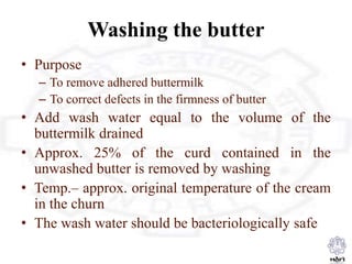 Washing the butter
• Purpose
– To remove adhered buttermilk
– To correct defects in the firmness of butter
• Add wash water equal to the volume of the
buttermilk drained
• Approx. 25% of the curd contained in the
unwashed butter is removed by washing
• Temp.– approx. original temperature of the cream
in the churn
• The wash water should be bacteriologically safe
 