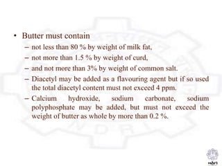• Butter must contain
– not less than 80 % by weight of milk fat,
– not more than 1.5 % by weight of curd,
– and not more than 3% by weight of common salt.
– Diacetyl may be added as a flavouring agent but if so used
the total diacetyl content must not exceed 4 ppm.
– Calcium hydroxide, sodium carbonate, sodium
polyphosphate may be added, but must not exceed the
weight of butter as whole by more than 0.2 %.
 
