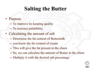 Salting the Butter
• Purpose
– To improve its keeping quality
– To increase palatibility
• Calculating the amount of salt
– Determine the fat content of Buttermilk
– you know the fat content of cream
– This will give the fat present in the churn
– So, we can calculate the amount of Butter in the churn
– Multiply it with the desired salt percentage
 