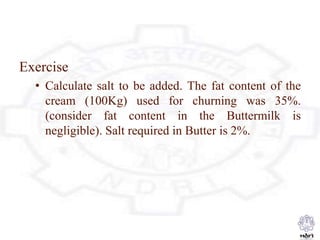 Exercise
• Calculate salt to be added. The fat content of the
cream (100Kg) used for churning was 35%.
(consider fat content in the Buttermilk is
negligible). Salt required in Butter is 2%.
 
