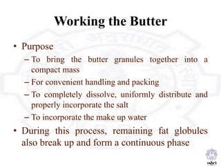 Working the Butter
• Purpose
– To bring the butter granules together into a
compact mass
– For convenient handling and packing
– To completely dissolve, uniformly distribute and
properly incorporate the salt
– To incorporate the make up water
• During this process, remaining fat globules
also break up and form a continuous phase
 