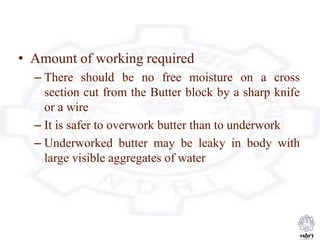 • Amount of working required
– There should be no free moisture on a cross
section cut from the Butter block by a sharp knife
or a wire
– It is safer to overwork butter than to underwork
– Underworked butter may be leaky in body with
large visible aggregates of water
 
