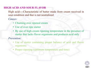 HIGH ACID AND SOUR FLAVOR
High acid----Characteristic of butter made from cream received in
sour condition and that is not neutralized
Causes:
• Churning over ripened cream
• Use of over ripe starter
• By use of high cream ripening temperature in the presence of
starter that lacks flavor organisms and produces acid only
Prevention:
• Use of starter containing proper balance of acid and flavor
organisms
• Proper ripening (optimum temperature and time)
 