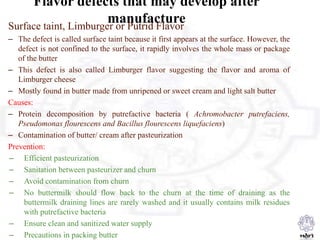 Flavor defects that may develop after
manufactureSurface taint, Limburger or Putrid Flavor
– The defect is called surface taint because it first appears at the surface. However, the
defect is not confined to the surface, it rapidly involves the whole mass or package
of the butter
– This defect is also called Limburger flavor suggesting the flavor and aroma of
Limburger cheese
– Mostly found in butter made from unripened or sweet cream and light salt butter
Causes:
– Protein decomposition by putrefactive bacteria ( Achromobacter putrefaciens,
Pseudomonas flourescens and Bacillus flourescens liquefaciens)
– Contamination of butter/ cream after pasteurization
Prevention:
– Efficient pasteurization
– Sanitation between pasteurizer and churn
– Avoid contamination from churn
– No buttermilk should flow back to the churn at the time of draining as the
buttermilk draining lines are rarely washed and it usually contains milk residues
with putrefactive bacteria
– Ensure clean and sanitized water supply
– Precautions in packing butter
 