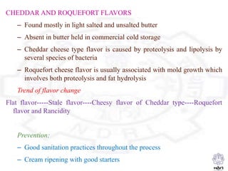 CHEDDAR AND ROQUEFORT FLAVORS
– Found mostly in light salted and unsalted butter
– Absent in butter held in commercial cold storage
– Cheddar cheese type flavor is caused by proteolysis and lipolysis by
several species of bacteria
– Roquefort cheese flavor is usually associated with mold growth which
involves both proteolysis and fat hydrolysis
Trend of flavor change
Flat flavor-----Stale flavor----Cheesy flavor of Cheddar type----Roquefort
flavor and Rancidity
Prevention:
– Good sanitation practices throughout the process
– Cream ripening with good starters
 