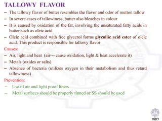 TALLOWY FLAVOR
– The tallowy flavor of butter resembles the flavor and odor of mutton tallow
– In severe cases of tallowiness, butter also bleaches in colour
– It is caused by oxidation of the fat, involving the unsaturated fatty acids in
butter such as oleic acid
– Oleic acid combined with free glycerol forms glycollic acid ester of oleic
acid. This product is responsible for tallowy flavor
Causes:
– Air, light and heat (air--- cause oxidation, light & heat accelerate it)
– Metals (oxides or salts)
– Absence of bacteria (utilizes oxygen in their metabolism and thus retard
tallowiness)
Prevention:
– Use of air and light proof liners
– Metal surfaces should be properly tinned or SS should be used
 