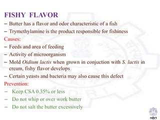 FISHY FLAVOR
– Butter has a flavor and odor characteristic of a fish
– Trymethylamine is the product responsible for fishiness
Causes:
– Feeds and area of feeding
– Activity of microorganism
– Mold Oidium lactis when grown in conjuction with S. lactis in
cream, fishy flavor develops
– Certain yeasts and bacteria may also cause this defect
Prevention:
– Keep CSA 0.35% or less
– Do not whip or over work butter
– Do not salt the butter excessively
 
