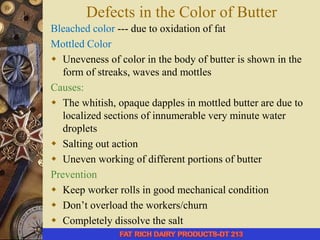Defects in the Color of Butter
Bleached color --- due to oxidation of fat
Mottled Color
 Uneveness of color in the body of butter is shown in the
form of streaks, waves and mottles
Causes:
 The whitish, opaque dapples in mottled butter are due to
localized sections of innumerable very minute water
droplets
 Salting out action
 Uneven working of different portions of butter
Prevention
 Keep worker rolls in good mechanical condition
 Don’t overload the workers/churn
 Completely dissolve the salt
 