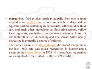 • margarine, food product made principally from one or more
vegetable or animal fats or oils in which is dispersed an
aqueous portion containing milk products, either solid or fluid,
salt, and such other ingredients as flavouring agents, yellow
food pigments, emulsifiers, preservatives, vitamins A and D,
and butter. It is used in cooking and as a spread. Nutritionally,
margarine is primarily a source of calories.
• The French chemist H. Mège-Mouriès developed margarine in
the late 1860s and was given recognition in Europe and a
patent in the United States in 1873. His manufacturing method
was simplified in the United ... (100 of 309 words)
 
