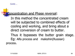 11/10/2020 NDRI, DT213 84
2. Concentration and Phase reversal:
In this method the concentrated cream
will be subjected to combined effects of
cooling and working, and bring about a
direct conversion of cream to butter.
Thus it bypasses the butter grain stage.
Eg: Alfa process and maleshin(Russian)
process.
Contd….
 