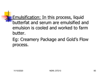 11/10/2020 NDRI, DT213 85
3. Emulsification: In this process, liquid
butterfat and serum are emulsified and
emulsion is cooled and worked to farm
butter.
Eg: Creamery Package and Gold’s Flow
process.
 