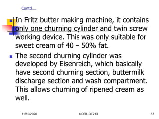11/10/2020 NDRI, DT213 87
 In Fritz butter making machine, it contains
only one churning cylinder and twin screw
working device. This was only suitable for
sweet cream of 40 – 50% fat.
 The second churning cylinder was
developed by Eisenreich, which basically
have second churning section, buttermilk
discharge section and wash compartment.
This allows churning of ripened cream as
well.
Contd….
 
