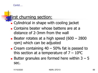 11/10/2020 NDRI, DT213 88
 First churning section:
 Cylindrical in shape with cooling jacket
 Contains beater whose battens are at a
distance of 2-3mm from the wall
 Beater rotates at a high speed (600 – 2800
rpm) which can be adjusted
 Cream containing 40 – 50% fat is passed to
this section at a temperature of 7 – 100C
 Butter granules are formed here within 3 – 5
sec.
Contd….
 