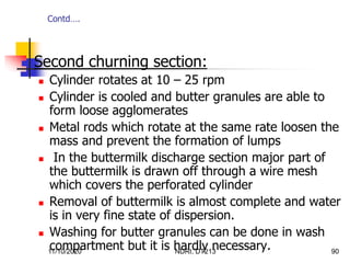 11/10/2020 NDRI, DT213 90
 Second churning section:
 Cylinder rotates at 10 – 25 rpm
 Cylinder is cooled and butter granules are able to
form loose agglomerates
 Metal rods which rotate at the same rate loosen the
mass and prevent the formation of lumps
 In the buttermilk discharge section major part of
the buttermilk is drawn off through a wire mesh
which covers the perforated cylinder
 Removal of buttermilk is almost complete and water
is in very fine state of dispersion.
 Washing for butter granules can be done in wash
compartment but it is hardly necessary.
Contd….
 