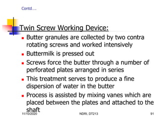 11/10/2020 NDRI, DT213 91
 Twin Screw Working Device:
 Butter granules are collected by two contra
rotating screws and worked intensively
 Buttermilk is pressed out
 Screws force the butter through a number of
perforated plates arranged in series
 This treatment serves to produce a fine
dispersion of water in the butter
 Process is assisted by mixing vanes which are
placed between the plates and attached to the
shaft
Contd….
 
