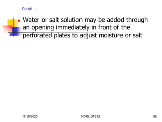 11/10/2020 NDRI, DT213 92
 Water or salt solution may be added through
an opening immediately in front of the
perforated plates to adjust moisture or salt
Contd….
 
