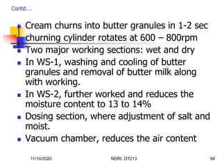 11/10/2020 NDRI, DT213 94
 Cream churns into butter granules in 1-2 sec
 churning cylinder rotates at 600 – 800rpm
 Two major working sections: wet and dry
 In WS-1, washing and cooling of butter
granules and removal of butter milk along
with working.
 In WS-2, further worked and reduces the
moisture content to 13 to 14%
 Dosing section, where adjustment of salt and
moist.
 Vacuum chamber, reduces the air content
Contd….
 