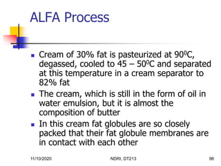 11/10/2020 NDRI, DT213 96
 Cream of 30% fat is pasteurized at 900C,
degassed, cooled to 45 – 500C and separated
at this temperature in a cream separator to
82% fat
 The cream, which is still in the form of oil in
water emulsion, but it is almost the
composition of butter
 In this cream fat globules are so closely
packed that their fat globule membranes are
in contact with each other
ALFA Process
 
