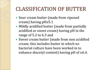 CLASSIFICATION OF BUTTER
 Sour cream butter (made from ripened
cream) having pH≤5.1
 Mildly acidified butter (made from partially
acidified or sweet cream) having pH in the
range of 5.2 to 6.3 and
 Sweet cream butter (made from non acidified
cream; this includes butter in which no
bacterial culture have been worked in to
enhance diacetyl content) having pH of ≥6.4.
 