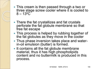  This cream is then passed through a two or
three stage screw cooler where it is cooled to
8 – 130C
 There the fat crystallizes and fat crystals
perforate the fat globule membrane so that
free fat escape
 This process is helped by rubbing together of
the fat globules as they move in the cooler
 Thus phase inversion takes place and water-
in-oil emulsion (butter) is formed.
 It contains all the fat globule membrane
material, thus it has high phospholipids
content and no buttermilk is produced in this
process.
8/19/2022 NDRI, DT213 100
 