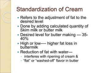 Standardization of Cream
 Refers to the adjustment of fat to the
desired level
 Done by adding calculated quantity of
Skim milk or butter milk
 Desired level for butter making --- 35-
40%
 High or low---- higher fat loss in
buttermilk
 Reduction of fat with water---
◦ interferes with ripening of cream &
◦ “flat” or “washed-off” flavor in butter
 